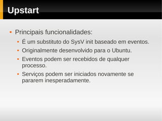 Upstart

   Principais funcionalidades:
       É um substituto do SysV init baseado em eventos.
       Originalmente desenvolvido para o Ubuntu.
       Eventos podem ser recebidos de qualquer
        processo.
       Serviços podem ser iniciados novamente se
        pararem inesperadamente.
 