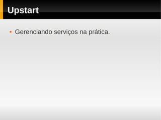 Upstart

   Gerenciando serviços na prática.
 