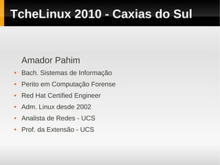 TcheLinux 2010 - Caxias do Sul


    Amador Pahim
   Bach. Sistemas de Informação
   Perito em Computação Forense
   Red Hat Certified Engineer
   Adm. Linux desde 2002
   Analista de Redes - UCS
   Prof. da Extensão - UCS
 