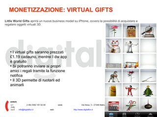 MONETIZZAZIONE: VIRTUAL GIFTS  Little World Gifts  aprirà un nuovo business model su iPhone, ovvero la possibilità di acquistare e regalare oggetti virtuali 3D. I virtual gifts saranno prezzati £1.19 cadauno, mentrei l dw app è gratuito Si potranno inviare ai propri amici i regali tramite la funzione notifica Il 3D permette di ruotarli ed animarli tel: (+39) 0362 191.52.50 sede: Via Adua, 3 – 21046 Malnate (VA) mail: [email_address] web: http://www.digitalfun.it 