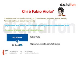 Chi è Fabio Viola? Collaborazioni con Electronic Arts, RCS, Mediaworld, Cayenne, Panini, Philips, Fastweb, Nokia…in ambito new media Responsabile area mobile e social al master in Digital Entertainment della IULM -  Fondatore di Mobile Idea s.r.l. e DigitalFun s.r.l. Fabio Viola http://www.linkedin.com/FabioViola 