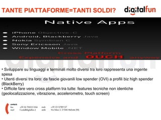 TANTE PIATTAFORME=TANTI SOLDI? Sviluppare su linguaggi e terminali molto diversi tra loro rappresenta una ingente spesa Utenti diversi tra loro: da fascie giovanili low spender (OVI) a profili biz high spender (BlackBerry) Difficile fare vero cross platform tra tutte: features tecniche non identiche (geolocalizzazione, vibrazione, accelerometro, touch screen) 