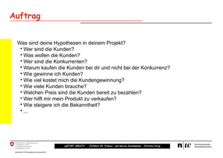 Auftrag


 Was sind deine Hypothesen in deinem Projekt?
  • Wer sind die Kunden?
  • Was wollen die Kunden?
  • Wer sind die Konkurrenten?
  • Warum kaufen die Kunden bei dir und nicht bei der Konkurrenz?
  • Wie gewinne ich Kunden?
  • Wie viel kostet mich die Kundengewinnung?
  • Wie viele Kunden brauche?
  • Welchen Preis sind die Kunden bereit zu bezahlen?
  • Wer hilft mir mein Produkt zu verkaufen?
  • Wie steigere ich die Bekanntheit?
  • ...




                    upSTART ABILITY – (Teil)kurs 04: Product- and Service Development – Christian Hirsig
 
