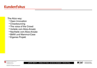Kundenfokus


 The Atizo way:
  • Open Innovation
  • Crowdsourcing
  • The voice of the Crowd
  • Vorteile vom Atizo-Ansatz
  • Nachteile vom Atizo-Ansatz
  • BMW und Mammut-Case
  • Eigenes Projekt




                    upSTART ABILITY – (Teil)kurs 04: Product- and Service Development – Christian Hirsig
 