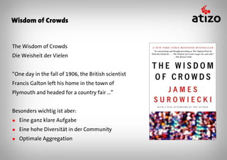 Wisdom of Crowds


The Wisdom of Crowds
Die Weisheit der Vielen


“One day in the fall of 1906, the British scientist
Francis Galton left his home in the town of
Plymouth and headed for a country fair …”


Besonders wichtig ist aber:
● Eine ganz klare Aufgabe
● Eine hohe Diversität in der Community
● Optimale Aggregation
 