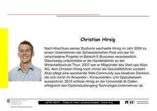 Christian Hirsig
Nach Abschluss seines Studiums wechselte Hirsig im Jahr 2004 zu
einem Unternehmen der Schweizerischen Post und war für
verschiedene Projekte im Bereich E-Business verantwortlich.
Gleichzeitig unterrichtete er als Handelslehrer an der
Wirtschaftsschule Thun. 2007 war er Mitgründer des Start-ups Atizo
AG, dem Christian Hirsig noch immer als Geschäftsführer vorsteht.
Atizo pflegt eine wachsende Web-Community aus kreativen Denkern,
die sich durch ihr Anwender-, Konsumenten- und Spezialwissen
auszeichnet. 2010 schloss Hirsig an der Universität St.Gallen
erfolgreich den Diplomstudiengang Technologie-Unternehmer ab.



upSTART ABILITY – (Teil)kurs 04: Product- and Service Development – Christian Hirsig
 