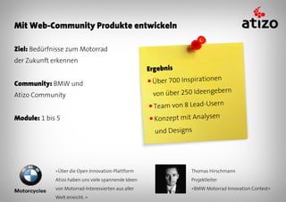 Mit Web-Community Produkte entwickeln

Ziel: Bedürfnisse zum Motorrad
der Zukunft erkennen
                                                     Ergebnis

Community: BMW und                                   ● Über700 Inspirationen
                                                                              n
Atizo Community                                       von über 250 Ideengeber
                                                     ● Team   von 8 Lead-Usern
Module: 1 bis 5                                      ● Konzept   mit Analysen
                                                       und Designs




             «Über die Open Innovation-Plattform                    Thomas Hirschmann
             Atizo haben uns viele spannende Ideen                  Projektleiter
             von Motorrad-Interessierten aus aller                  «BMW Motorrad Innovation Contest»
             Welt erreicht. »
 