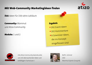 Mit Web-Community Marketingideen finden

Ziel: Ideen für 150-Jahre Jubiläum


Community: Mammut                                Ergebnis
und Atizo Community                              ● 292   Event-Ideen
                                                 ● 202   Kommentare
Module: 1 und 2                                  ●6   Gewinner-Ideen,
                                                   die ins Konzept
                                                   eingeflossen sind




             «Die Atizo Community beeindruckte                 Rolf G. Schmid
              uns mit überraschenden Ideen und                 CEO
             vielfältigem Fachwissen.»                         Mammut Sports Group AG
 