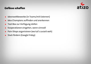 Gefässe schaffen


● Ideenwettbewerbe (in Teams/mit Externen)
● Idea Champions auffinden und anerkennen
● Tool-Box zur Verfügung stellen
● Kooperationen eingehen, wenn sinnvoll
● Pain-Shops organisieren (wo tut‘s zurzeit weh)
● Slack fördern (Google Friday)
 