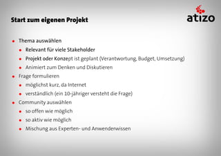Start zum eigenen Projekt


● Thema auswählen
  ● Relevant für viele Stakeholder
  ● Projekt oder Konzept ist geplant (Verantwortung, Budget, Umsetzung)
  ● Animiert zum Denken und Diskutieren
● Frage formulieren
  ● möglichst kurz, da Internet
  ● verständlich (ein 10-jähriger versteht die Frage)
● Community auswählen
  ● so offen wie möglich
  ● so aktiv wie möglich
  ● Mischung aus Experten- und Anwenderwissen
 