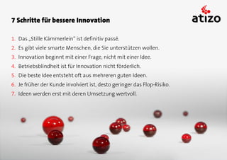 7 Schritte für bessere Innovation

1. Das „Stille Kämmerlein“ ist definitiv passé.
2. Es gibt viele smarte Menschen, die Sie unterstützen wollen.
3. Innovation beginnt mit einer Frage, nicht mit einer Idee.
4. Betriebsblindheit ist für Innovation nicht förderlich.
5. Die beste Idee entsteht oft aus mehreren guten Ideen.
6. Je früher der Kunde involviert ist, desto geringer das Flop-Risiko.
7. Ideen werden erst mit deren Umsetzung wertvoll.
 