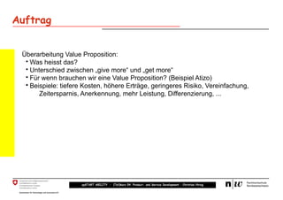 Auftrag


 Überarbeitung Value Proposition:
  • Was heisst das?
  • Unterschied zwischen „give more“ und „get more“
  • Für wenn brauchen wir eine Value Proposition? (Beispiel Atizo)
  • Beispiele: tiefere Kosten, höhere Erträge, geringeres Risiko, Vereinfachung,
       Zeitersparnis, Anerkennung, mehr Leistung, Differenzierung, ...




                     upSTART ABILITY – (Teil)kurs 04: Product- and Service Development – Christian Hirsig
 