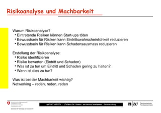 Risikoanalyse und Machbarkeit


 Warum Risikoanalyse?
  • Eintretende Risiken können Start-ups töten
  • Bewusstsein für Risiken kann Eintrittswahrscheinlichkeit reduzieren
  • Bewusstsein für Risiken kann Schadensausmass reduzieren

 Erstellung der Risikoanalyse:
  • Risiko identifizieren
  • Risiko bewerten (Eintritt und Schaden)
  • Was ist zu tun um Eintritt und Schaden gering zu halten?
  • Wann ist dies zu tun?

 Was ist bei der Machbarkeit wichtig?
 Networking – reden, reden, reden




                     upSTART ABILITY – (Teil)kurs 04: Product- and Service Development – Christian Hirsig
 