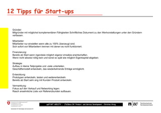 12 Tipps für Start-ups

 Gründer:
 Mitgründer mit möglichst komplementären Fähigkeiten Schriftliches Dokument zu den Wertvorstellungen unter den Gründern
 verfassen.

 Mitarbeiter:
 Mitarbeiter nur einstellen wenn alle zu 100% überzeugt sind.
 Sich sofort von Mitarbeitern trennen mit denen es nicht funktioniert.

 Finanzierung:
 Bereits ab Start wenn irgendwie möglich eigene Umsätze erwirtschaften.
 Wenn nicht absolut nötig kein und sonst so spät wie möglich Eigenkapital abgeben.

 Strategie:
 Aufbau in kleine Teilprojekte und -ziele unterteilen.
 Geschäftsmodell entwickeln, das wiederkehrende Erträge ermöglicht.

 Entwicklung:
 Prototypen entwickeln, testen und weiterentwickeln.
 Bereits ab Start sehr eng mit Kunden Produkt entwickeln.

 Vermarktung:
 Fokus auf den Verkauf und Networking legen.
 Rasch ansehnliche Liste von Referenzkunden aufbauen.




                                  upSTART ABILITY – (Teil)kurs 04: Product- and Service Development – Christian Hirsig
 