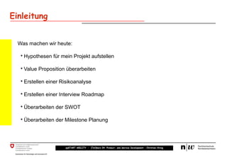 Einleitung


  Was machen wir heute:

   • Hypothesen für mein Projekt aufstellen

   • Value Proposition überarbeiten

   • Erstellen einer Risikoanalyse

   • Erstellen einer Interview Roadmap

   • Überarbeiten der SWOT

   • Überarbeiten der Milestone Planung




                      upSTART ABILITY – (Teil)kurs 04: Product- and Service Development – Christian Hirsig
 