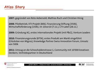 Atizo Story

  2007: gegründet von Reto Aebersold, Mathias Ruch und Christian Hirsig

  2008: Pilotbetrieb, KTI-Projekt (80k), Finanzierung Stiftung (350k),
  Wirtschaftsförderung (150k), im 10vor10 (7.11.), CTI-Label (28.11.)

  2009: Gründung AG, erstes internationales Projekt (mit P&G), Venture Leaders

  2010: Finanzierungsrunde (875k), erstes Produkt am Markt eingeführt
  (Glückstee von Migros), Knowledge Partner Swiss Innovation Forum, Umsatz
  von 500k

  2011: Umzug an die Schosshaldenstrasse 1, Community mit 10'000 kreativen
  Denkern, Vertriebspartner in Deutschland



                     upSTART ABILITY – (Teil)kurs 04: Product- and Service Development – Christian Hirsig
 