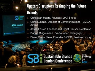 Upstart Disruptors Reshaping the Future
Brands
¡    Christiaan Maats, Founder, OAT Shoes
¡    Chris Lukezic, Director of Communications - EMEA,
      Airbnb
¡    Jason Foster, Founder and Chief Reuser, Replenish
¡    Danae Ringelmann, Co-Founder, Indiegogo
¡    Diana Verde Nieto, Founder & CEO, Positive Luxury




                Sustainable Brands
                London Conference
 