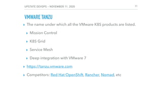 UPSTATE DEVOPS - NOVEMBER 11, 2020
VMWARE TANZU
▸ The name under which all the VMware K8S products are listed.
▸ Mission Control
▸ K8S Grid
▸ Service Mesh
▸ Deep integration with VMware 7
▸ https://tanzu.vmware.com
▸ Competitors: Red Hat OpenShift, Rancher, Nomad, etc
11
 