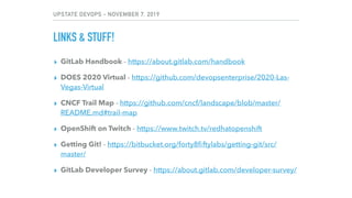 UPSTATE DEVOPS - NOVEMBER 7, 2019
LINKS & STUFF!
▸ GitLab Handbook - https://about.gitlab.com/handbook
▸ DOES 2020 Virtual - https://github.com/devopsenterprise/2020-Las-
Vegas-Virtual
▸ CNCF Trail Map - https://github.com/cncf/landscape/blob/master/
README.md#trail-map
▸ OpenShift on Twitch - https://www.twitch.tv/redhatopenshift
▸ Getting Git! - https://bitbucket.org/forty8ﬁftylabs/getting-git/src/
master/
▸ GitLab Developer Survey - https://about.gitlab.com/developer-survey/
 
