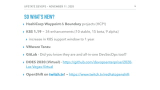 UPSTATE DEVOPS - NOVEMBER 11, 2020
SO WHAT'S NEW?
▸ HashiCorp Waypoint & Boundary projects (HCP!)
▸ K8S 1.19 ~ 34 enhancements (10 stable, 15 beta, 9 alpha)
▸ increase in K8S support window to 1 year
▸ VMware Tanzu
▸ GitLab - Did you know they are and all-in-one DevSecOps tool?
▸ DOES 2020 (Virtual) - https://github.com/devopsenterprise/2020-
Las-Vegas-Virtual
▸ OpenShift on twitch.tv! ~ https://www.twitch.tv/redhatopenshift
4
 