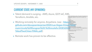 UPSTATE DEVOPS - NOVEMBER 11, 2020
CURRENT STATE (MY OPINIONS)
▸ Talent demand is surging - AWS, Azure, GCP, IaC, K8S,
Terraform, Ansible, etc.
▸ Working remotely for anyone. Anywhere. (see - https://
github.com/devopsenterprise/2020-Las-Vegas-Virtual/blob/
main/nicole%20forsgren%20-%20nicolefv-DOES2020-
TaleofTwoCities-FINAL.pdf)
▸ Remote work has proven to be effective.
6
 