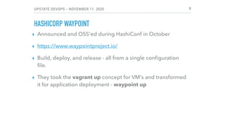 UPSTATE DEVOPS - NOVEMBER 11, 2020
HASHICORP WAYPOINT
▸ Announced and OSS'ed during HashiConf in October
▸ https://www.waypointproject.io/
▸ Build, deploy, and release - all from a single conﬁguration
ﬁle.
▸ They took the vagrant up concept for VM's and transformed
it for application deployment - waypoint up
8
 