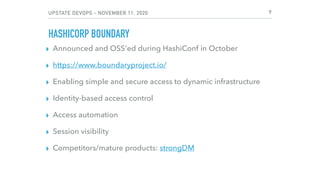 UPSTATE DEVOPS - NOVEMBER 11, 2020
HASHICORP BOUNDARY
▸ Announced and OSS'ed during HashiConf in October
▸ https://www.boundaryproject.io/
▸ Enabling simple and secure access to dynamic infrastructure
▸ Identity-based access control
▸ Access automation
▸ Session visibility
▸ Competitors/mature products: strongDM
9
 