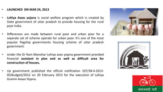 • LAUNCHED ON MAR 24, 2013
• Lohiya Awas yojana is social welfare program which is created by
State government of uttar pradesh to provide housing for the rural
poor India.
• Differences are made between rural poor and urban poor for a
separate set of scheme operate for urban poor. It’s one of the most
popular flagship governments housing scheme of uttar pradesh
government.
• Under the Dr Ram Manohar Lohiya avas yojana government provided
financial assistant in plan and as well as difficult area for
construction of houses.
• Up government published the official notification 107/38-4-2013-
05(Budget)/2012 on 20 February 2013 for the execution of Lohiya
Gramin Avaas Yojana.
 