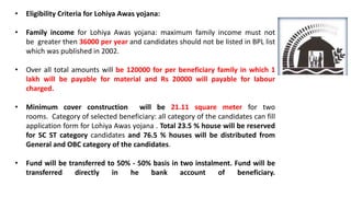 • Eligibility Criteria for Lohiya Awas yojana:
• Family income for Lohiya Awas yojana: maximum family income must not
be greater then 36000 per year and candidates should not be listed in BPL list
which was published in 2002.
• Over all total amounts will be 120000 for per beneficiary family in which 1
lakh will be payable for material and Rs 20000 will payable for labour
charged.
• Minimum cover construction will be 21.11 square meter for two
rooms. Category of selected beneficiary: all category of the candidates can fill
application form for Lohiya Awas yojana . Total 23.5 % house will be reserved
for SC ST category candidates and 76.5 % houses will be distributed from
General and OBC category of the candidates.
• Fund will be transferred to 50% - 50% basis in two instalment. Fund will be
transferred directly in he bank account of beneficiary.
 