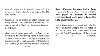 • Central government already launched the
scheme of Indira Gandhi avas yojana for BPL
card holder.
• Maximum no of citizen of uttar pradesh are
living without any permanent Home. BPL list
was prepared in 2002 for distributing Home to
poor people.
• Government every year select a fixed no of
beneficiary for distributing Home in rural areas
as well as urban areas. This list is prepared on
district level after that execution of this scheme
is done through District magistrate of concerned
district.
Basic difference between Indira Awas
yojana and Lohiya Awas yojana is Indira
Awas yojana is sponsored by central
government and Lohiya Awas is funded by
State government of Up.
Indira Awas yojana is provided only for
those candidates’ people who are listed In
BPL list of 2002. But Lohiya Awas yojana
cover all Non BPL candidates of Rural areas
of all category.
 