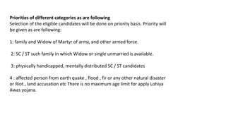 Priorities of different categories as are following
Selection of the eligible candidates will be done on priority basis. Priority will
be given as are following:
1: family and Widow of Martyr of army, and other armed force.
2: SC / ST such family in which Widow or single unmarried is available.
3: physically handicapped, mentally distributed SC / ST candidates
4 : affected person from earth quake , flood , fir or any other natural disaster
or Riot , land accusation etc There is no maximum age limit for apply Lohiya
Awas yojana.
 