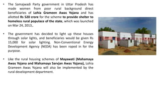 • The Samajwadi Party government in Uttar Pradesh has
made women from poor rural background direct
beneficiaries of Lohia Grameen Awas Yojana and has
allotted Rs 520 crore for the scheme to provide shelter to
homeless rural populace of the state, which was launched
on Mar 24, 2013,.
• The government has decided to light up these houses
through solar lights, and beneficiaries would be given Rs
15,000 for solar lighting. Non-Conventional Energy
Development Agency (NEDA) has been roped in for the
purpose.
• Like the rural housing schemes of Mayawati (Mahamaya
Awas Yojana and Mahamaya Sarvjan Awas Yojana), Lohia
Grameen Awas Yojana will also be implemented by the
rural development department.
 