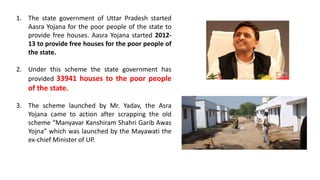 1. The state government of Uttar Pradesh started
Aasra Yojana for the poor people of the state to
provide free houses. Aasra Yojana started 2012-
13 to provide free houses for the poor people of
the state.
2. Under this scheme the state government has
provided 33941 houses to the poor people
of the state.
3. The scheme launched by Mr. Yadav, the Asra
Yojana came to action after scrapping the old
scheme “Manyavar Kanshiram Shahri Garib Awas
Yojna” which was launched by the Mayawati the
ex-chief Minister of UP.
 