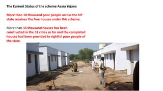 The Current Status of the scheme Aasra Yojana
More than 10 thousand poor people across the UP
state receives the free houses under this scheme.
More than 33 thousand houses has been
constructed in the 31 cities so far and the completed
houses had been provided to rightful poor people of
the state.
 