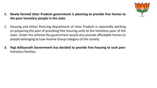 1. Newly formed Uttar Pradesh government is planning to provide free homes to
the poor homeless people in the state.
2. Housing and Urban Planning Department of Uttar Pradesh is reportedly working
on preparing the plan of providing free housing units to the homeless poor of the
state. Under the scheme the government would also provide affordable homes to
people belonging to Low Income Group category of the society.
3. Yogi Adityanath Government has decided to provide free housing to such poor
homeless families.
 