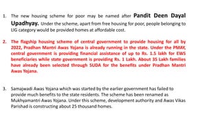 1. The new housing scheme for poor may be named after Pandit Deen Dayal
Upadhyay. Under the scheme, apart from free housing for poor, people belonging to
LIG category would be provided homes at affordable cost.
2. The flagship housing scheme of central government to provide housing for all by
2022, Pradhan Mantri Awas Yojana is already running in the state. Under the PMAY,
central government is providing financial assistance of up to Rs. 1.5 lakh for EWS
beneficiaries while state government is providing Rs. 1 Lakh. About 35 Lakh families
have already been selected through SUDA for the benefits under Pradhan Mantri
Awas Yojana.
3. Samajwadi Awas Yojana which was started by the earlier government has failed to
provide much benefits to the state residents. The scheme has been renamed as
Mukhyamantri Awas Yojana. Under this scheme, development authority and Awas Vikas
Parishad is constructing about 25 thousand homes.
 