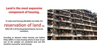 Land is the most expensive
component of housing.
To make social housing affordable and viable, the
reservation of land for
EWS/ LIG in all housing projects/layouts, has to be
mandatory.
According to National Urban Housing and Habitat
Policy (2007), in every housing scheme at least 15 per
cent of the saleable net residential land and FAR
should be reserved for social housing
 