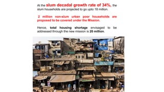 At the slum decadal growth rate of 34%, the
slum households are projected to go upto 18 million.
2 million non-slum urban poor households are
proposed to be covered under the Mission.
Hence, total housing shortage envisaged to be
addressed through the new mission is 20 million.
 