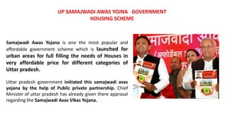 Samajwadi Awas Yojana is one the most popular and
affordable government scheme which is launched for
urban areas for full filling the needs of Houses in
very affordable price for different categories of
Uttar pradesh.
Uttar pradesh government initiated this samajwadi avas
yojana by the help of Public private partnership. Chief
Minister of uttar pradesh has already given there approval
regarding the Samajwadi Avas Vikas Yojana.
UP SAMAJWADI AWAS YOJNA GOVERNMENT
HOUSING SCHEME
 