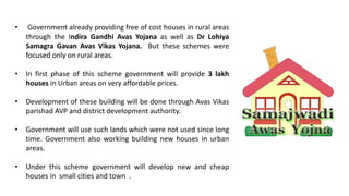 • Government already providing free of cost houses in rural areas
through the Indira Gandhi Avas Yojana as well as Dr Lohiya
Samagra Gavan Avas Vikas Yojana. But these schemes were
focused only on rural areas.
• In first phase of this scheme government will provide 3 lakh
houses in Urban areas on very affordable prices.
• Development of these building will be done through Avas Vikas
parishad AVP and district development authority.
• Government will use such lands which were not used since long
time. Government also working building new houses in urban
areas.
• Under this scheme government will develop new and cheap
houses in small cities and town .
 
