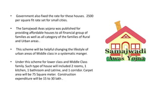 • Government also fixed the rate for these houses. 2500
per square fit rate set for small cities.
• The Samajwadi Avas yojana was published for
providing affordable houses to all financial group of
families as well as all category of the families of Rural
and Urban areas .
• This scheme will be helpful changing the lifestyle of
urban areas of Middle class in a systematic manger.
• Under this scheme for lower class and Middle Class
family. Such type of house will included 2 rooms, 1
kitchen, 1 bathroom and Latrine, and 1 corridor. Carpet
area will be 75 Square meter. Construction
expenditure will be 15 to 30 lakh .
 