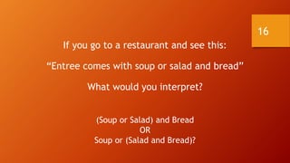 16
If you go to a restaurant and see this:
“Entree comes with soup or salad and bread”
What would you interpret?
(Soup or Salad) and Bread
OR
Soup or (Salad and Bread)?
 