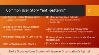 Common User Story “anti-patterns”
• User Stories != User Requirements
• A basis of conversation!
• Do not follow the INVEST criteria
• Small, independent, Testable
• Ambiguous language in User Stories
• Tasks wrapped as User Stories
• No clear Acceptance Criteria
• All business rules != Acceptance Criteria
• Consider BDD
• Agile welcomes changing requirement
• You still need to give as much clarity that you have today!
• Horizontal work items (vs) verticals slices of
functionality
• Estimation is classic waste; minimize it!
21
Badly Groomed User Stories will impede Organization’s Agility!
 
