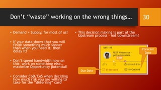 Don’t “waste” working on the wrong things…
• Demand > Supply, for most of us!
• If your data shows that you will
finish something much sooner
than when you need it, then
delay it!
• Don’t spend bandwidth now on
this; work on something else…
maximize Opportunity potential!
• Consider CoD/CoS when deciding
how much risk you are willing to
take for the “deferring” card
• This decision making is part of the
Upstream process – not downstream!
30
15–Oct-2018
Due Date
Forecast
Date
 