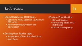 Let’s recap…
• Characteristics of Upstream…
• Options vs Work, Maximum vs Minimum
WIP Limits
• Value Streaming Upstream and
Downstream
• Getting User Stories right…
• Antipatterns of User Story Definition
• Story Maps
• Feature Prioritization
• Demand Shaping
• Forecasting based on LT
Distribution
• Cost of Starting Delay
34
 