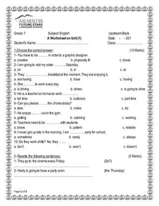 Page 1 of 2
Grade:7 Subject: English Upstream Book
A Worksheet on Unit (1) Date: - - 201
Student's Name:…………………………………………… Class:……..………………
1-Choose the correctanswer: (10 Marks)
1- You have to be ……… in orderto a graphic designer.
a. creative b. physically fit c. brave
2- I am going to visit my sister ………..Saturday.
a. on b. in c. at
3- They ………………… breakfastat the moment. They are enjoying it.
a. are having b. have c. having
4- She ………..to work every day.
a. is driving b. drives c. is going to drive
5- He is a teacherso he has to work ……………
a. full time b. outdoors c. part time
6- Can you please ……..the chores today?
a. take b. make c. do
7- He enjoys ……… outin the gym.
a. getting b. catching c. working
8- Teachers need to be …………..with students.
a. brave b. patient c. reliable
9- I never get up late in the morning.I am ………….. early for school.
a. sometimes b. rarely c. always
10-Do they work shifts? No, they …….
a. don’t b. aren’t c. doesn’t
2- Rewrite the following sentences: (5 Marks)
1- They go to the cinema every Friday. (Do?)
…………………………………………………………………
2- Haidy is going to have a party soon. (this Thursday)
……………………………………………………………………
 