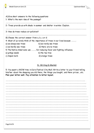Model Examon Unit (7) UpstreamBook
Page 3 of 3
A) Give short answers to the following questions:
1- What's the main idea of the passage?
…………………………………………………………………………………………………………………………………………………………………….
2- Trees provide us with shade in summer and shelter in winter. Explain.
……………………………………………………………………………………………………………………………………………………………………..
3- How do trees reduce air pollution?
………………………………………………………………………………………………………………………………………………………………………
B) Choose the correct answer from a, b, c or d:
4- Most of us rarely think of the importance of trees in our lives because ……….
a) we always see trees b) we rarely see trees
c) we hardly see trees d) there are no trees
5-The Native Americans use ………. for reducing fever and fighting influenza.
a) ginkgo seeds b) the tea tree
c) Aspen bark d) orange trees
D- Writing (6 Marks)
5- You spent a WOW time in Cairo Festival City Mall. Write a letter to your friend telling
him/her about the shopping you did there, the things you bought, and there prices ...etc.
Plan your letter well. Pay attention to letter layout.
…………………………………………………………………………………………………………………………………………………………………..
……………………………………………………………………………………………………………………………………………………………………..
……………………………………………………………………………………………………………………………………………………………………..
………………………………………………………………………………………………………………………………………………………………………
………………………………………………………………………………………………………………………………………………………………………
………………………………………………………………………………………………………………………………………………………………………
………………………………………………………………………………………………………………………………………………………………………….
………………………………………………………………………………………………………………………………………………………………………….
………………………………………………………………………………………………………………………………………………………………………….
…………………………………………………………………………………………………………………………………………………………………………
…………………………………………………………………………………………………………………………………………………………………………
…………………………………………………………………………………………………………………………………………………………………………
…………………………………………………………………………………………………………………………………………………………………………
…………………………………………………………………………………………………………………………………………………………………………
…………………………………………………………………………………………………………………………………………………………………………
………………………………………………………………………………………………………………………………………………………………………….
 