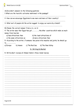 Model Exam on Unit(8) UpstreamBook
Page 3 of 3
A) Give short answers to the following questions:
1-What are the touristic activates mentioned in the passage?
………………………………………………………………………………………………………………………………………………………….
2- How can we encourage Egyptians to see more and more of their country?
………………………………………………………………………………………………………………………………………………………….
3- What sort of people did the writer suggest to enjoy our warm dry climate?
………………………………………………………………………………………………………………………………………………….
B) Choose the correct answer from a, b, c or d:
4- The writer sees that Egypt has got………………..the other countries which make so much
money from tourism.
a) less attractions than b) the least attractions of
c) the same attractions as d) more attractions than
5- According to the writer, if someone has pains in his muscles and joints, he should go
to………………………
a) Europe b) Aswan c) The Red Sea d) The New Valley
D- Writing (6 Marks)
5- Write short reviews of Ahmed Helmi's three latest movies.
…………………………………………………………………………………………………………………………………………………………………..
……………………………………………………………………………………………………………………………………………………………………..
……………………………………………………………………………………………………………………………………………………………………..
………………………………………………………………………………………………………………………………………………………………………
………………………………………………………………………………………………………………………………………………………………………
………………………………………………………………………………………………………………………………………………………………………
………………………………………………………………………………………………………………………………………………………………………….
………………………………………………………………………………………………………………………………………………………………………….
………………………………………………………………………………………………………………………………………………………………………….
…………………………………………………………………………………………………………………………………………………………………………
…………………………………………………………………………………………………………………………………………………………………………
…………………………………………………………………………………………………………………………………………………………………………
…………………………………………………………………………………………………………………………………………………………………………
…………………………………………………………………………………………………………………………………………………………………………
…………………………………………………………………………………………………………………………………………………………………………
…………………………………………………………………………………………………………………………………………………………………………
…………………………………………………………………………………………………………………………………………………………………………
…………………………………………………………………………………………………………………………………………………………………………
…………………………………………………………………………………………………………………………………………………………………………
………………………………………………………………………………………………………………………………………………………………………….
 