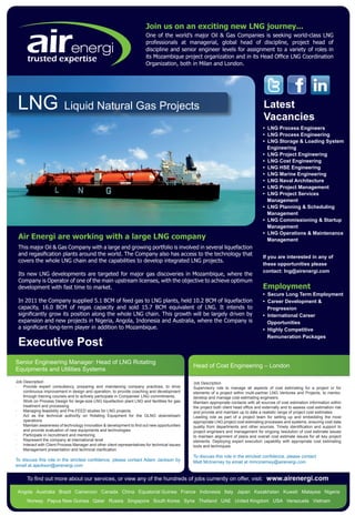 Join us on an exciting new LNG journey...
                                                                         One of the world’s major Oil & Gas Companies is seeking world-class LNG
                                                                         professionals at managerial, global head of discipline, project head of
                                                                         discipline and senior engineer levels for assignment to a variety of roles in
                                                                         its Mozambique project organization and in its Head Office LNG Coordination
      trusted expertise                                                  Organization, both in Milan and London.




 LNG                       Liquid Natural Gas Projects                                                                                  Latest
                                                                                                                                        Vacancies
                                                                                                                                        • LNG Process Engineers
                                                                                                                                        • LNG Process Engineering
                                                                                                                                        • LNG Storage & Loading System
                                                                                                                                          Engineering
                                                                                                                                        • LNG Project Engineering
                                                                                                                                        • LNG Cost Engineering
                                                                                                                                        • LNG HSE Engineering
                                                                                                                                        • LNG Marine Engineering
                                                                                                                                        • LNG Naval Architecture
                                                                                                                                        • LNG Project Management
                                                                                                                                        • LNG Project Services
                                                                                                                                          Management
                                                                                                                                        • LNG Planning & Scheduling
                                                                                                                                          Management
                                                                                                                                        • LNG Commissioning & Startup
                                                                                                                                          Management
                                                                                                                                        • LNG Operations & Maintenance
 Air Energi are working with a large LNG company                                                                                          Management
 This major Oil & Gas Company with a large and growing portfolio is involved in several liquefaction
 and regasification plants around the world. The Company also has access to the technology that
                                                                                                                                        If you are interested in any of
 covers the whole LNG chain and the capabilities to develop integrated LNG projects.
                                                                                                                                        these opportunities please
                                                                                                                                        contact: lng@airenergi.com
 Its new LNG developments are targeted for major gas discoveries in Mozambique, where the
 Company is Operator of one of the main upstream licenses, with the objective to achieve optimum
 development with fast time to market.                                                                                                  Employment
                                                                                                                                        • Secure Long Term Employment
 In 2011 the Company supplied 5.1 BCM of feed gas to LNG plants, held 10.2 BCM of liquefaction                                          • Career Development &
 capacity, 16.0 BCM of regas capacity and sold 15.7 BCM equivalent of LNG. It intends to                                                  Progression
 significantly grow its position along the whole LNG chain. This growth will be largely driven by                                       • International Career
 expansion and new projects in Nigeria, Angola, Indonesia and Australia, where the Company is                                             Opportunities
 a significant long-term player in addition to Mozambique.                                                                              • Highly Competitive
                                                                                                                                          Remuneration Packages
 Executive Post
Senior Engineering Manager: Head of LNG Rotating
                                                                                                Head of Cost Engineering – London
Equipments and Utilities Systems
Job Description                                                                                 Job Description
·   Provide expert consultancy, preparing and maintaining company practices, to drive           Supervisory role to manage all aspects of cost estimating for a project or for
	   continuous improvement in design and operation, to provide coaching and development         elements of a project within multi-partner LNG Ventures and Projects, to mentor,
	   through training courses and to actively participate in Companies’ LNG commitments.         develop and manage cost estimating engineers.
· 	 Work on Process Design for large-size LNG liquefaction plant LNG and facilities for gas     Maintain appropriate contacts with all sources of cost estimation information within
	   treatment and processing.                                                                   the project both client head office and externally and to assess cost estimation risk
· 	 Managing feasibility and Pre-FEED studies for LNG projects.                                 and provide and maintain up to date a realistic range of project cost estimates.
·	 Act as the technical authority on Rotating Equipment for the GLNG downstream                 Leading role as part of a project team for setting up and embedding the most
	operations                                                                                     appropriate LNG project cost estimating processes and systems, ensuring cost data
·	 Maintain awareness of technology innovation & development to find out new opportunities      quality from departments and other sources. Timely identification and support to
	   and provide evaluation of new equipments and technologies                                   project engineers and management for ongoing resolution of cost estimate issues
· 	 Participate in recruitment and mentoring                                                    to maintain alignment of plans and overall cost estimate issues for all key project
· 	 Represent the company at international level                                                elements. Deploying expert execution capability with appropriate cost estimating
·	 Interact with Client Process Manager and other client representatives for technical issues   tools and techniques.
· 	 Management presentation and technical clarification
                                                                                                To discuss this role in the strictest confidence, please contact
To discuss this role in the strictest confidence, please contact Adam Jackson by                Matt McInerney by email at mmcinerney@airenergi.com
email at ajackson@airenergi.com

      To find out more about our services, or view any of the hundreds of jobs currently on offer, visit:                                 www.airenergi.com
 Angola Australia Brazil Cameroon Canada China Equatorial Guinea France Indonesia Italy Japan Kazakhstan Kuwait Malaysia Nigeria
      Norway Papua New Guinea Qatar Russia Singapore South Korea Syria Thailand UAE United Kingdom USA Venezuela Vietnam
 