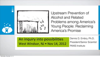 Upstream Prevention of
                                                              Alcohol and Related
                                                              Problems among America’s
                                                              Young People: Reclaiming
                                                              America’s Promise

                             An	
  inquiry	
  into	
  possibili/es               Dennis D. Embry, Ph.D.
                                                                                 President/Senior Scientist
                             West	
  Windsor,	
  NJ	
  •	
  Nov	
  14,	
  2012
                                                                                 PAXIS Institute



Wednesday, November 14, 12
 